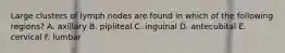 Large clusters of lymph nodes are found in which of the following regions? A. axillary B. pipliteal C. inguinal D. antecubital E. cervical F. lumbar