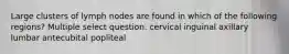 Large clusters of lymph nodes are found in which of the following regions? Multiple select question. cervical inguinal axillary lumbar antecubital popliteal