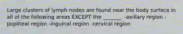 Large clusters of lymph nodes are found near the body surface in all of the following areas EXCEPT the _______. -axillary region -popliteal region -inguinal region -cervical region