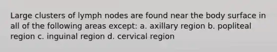 Large clusters of lymph nodes are found near the body surface in all of the following areas except: a. axillary region b. popliteal region c. inguinal region d. cervical region