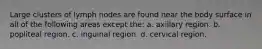 Large clusters of lymph nodes are found near the body surface in all of the following areas except the: a. axillary region. b. popliteal region. c. inguinal region. d. cervical region.