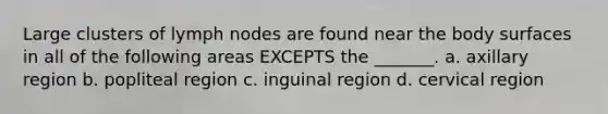 Large clusters of lymph nodes are found near the body surfaces in all of the following areas EXCEPTS the _______. a. axillary region b. popliteal region c. inguinal region d. cervical region