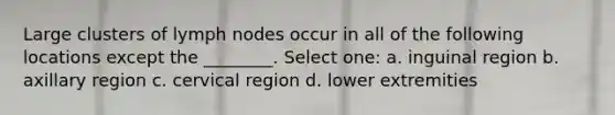 Large clusters of lymph nodes occur in all of the following locations except the ________. Select one: a. inguinal region b. axillary region c. cervical region d. lower extremities