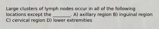 Large clusters of lymph nodes occur in all of the following locations except the ________. A) axillary region B) inguinal region C) cervical region D) lower extremities