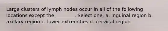 Large clusters of lymph nodes occur in all of the following locations except the ________. Select one: a. inguinal region b. axillary region c. lower extremities d. cervical region