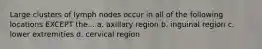 Large clusters of lymph nodes occur in all of the following locations EXCEPT the... a. axillary region b. inguinal region c. lower extremities d. cervical region