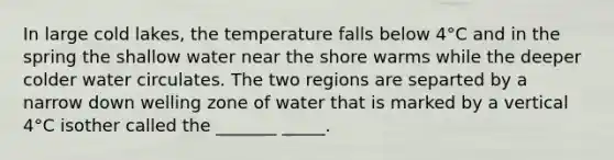 In large cold lakes, the temperature falls below 4°C and in the spring the shallow water near the shore warms while the deeper colder water circulates. The two regions are separted by a narrow down welling zone of water that is marked by a vertical 4°C isother called the _______ _____.