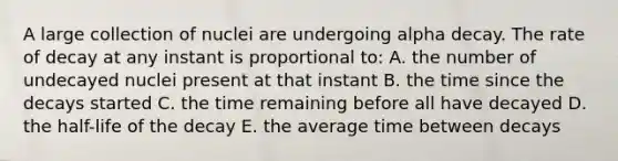 A large collection of nuclei are undergoing alpha decay. The rate of decay at any instant is proportional to: A. the number of undecayed nuclei present at that instant B. the time since the decays started C. the time remaining before all have decayed D. the half-life of the decay E. the average time between decays