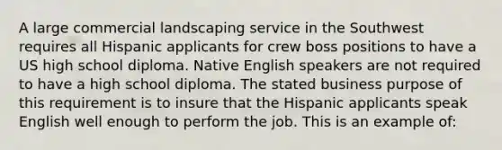 A large commercial landscaping service in the Southwest requires all Hispanic applicants for crew boss positions to have a US high school diploma. Native English speakers are not required to have a high school diploma. The stated business purpose of this requirement is to insure that the Hispanic applicants speak English well enough to perform the job. This is an example of: