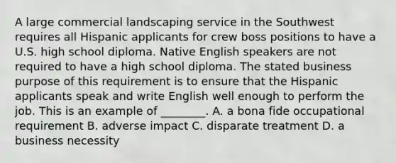 A large commercial landscaping service in the Southwest requires all Hispanic applicants for crew boss positions to have a U.S. high school diploma. Native English speakers are not required to have a high school diploma. The stated business purpose of this requirement is to ensure that the Hispanic applicants speak and write English well enough to perform the job. This is an example of ________. A. a bona fide occupational requirement B. adverse impact C. disparate treatment D. a business necessity