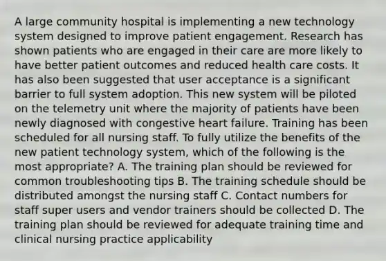 A large community hospital is implementing a new technology system designed to improve patient engagement. Research has shown patients who are engaged in their care are more likely to have better patient outcomes and reduced health care costs. It has also been suggested that user acceptance is a significant barrier to full system adoption. This new system will be piloted on the telemetry unit where the majority of patients have been newly diagnosed with congestive heart failure. Training has been scheduled for all nursing staff. To fully utilize the benefits of the new patient technology system, which of the following is the most appropriate? A. The training plan should be reviewed for common troubleshooting tips B. The training schedule should be distributed amongst the nursing staff C. Contact numbers for staff super users and vendor trainers should be collected D. The training plan should be reviewed for adequate training time and clinical nursing practice applicability