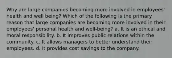 Why are large companies becoming more involved in employees' health and well being? Which of the following is the primary reason that large companies are becoming more involved in their employees' personal health and well-being? a. It is an ethical and moral responsibility. b. It improves public relations within the community. c. It allows managers to better understand their employees. d. It provides cost savings to the company.