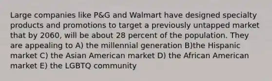 Large companies like P&G and Walmart have designed specialty products and promotions to target a previously untapped market that by 2060, will be about 28 percent of the population. They are appealing to A) the millennial generation B)the Hispanic market C) the Asian American market D) the African American market E) the LGBTQ community