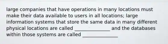 large companies that have operations in many locations must make their data available to users in all locations; large information systems that store the same data in many different physical locations are called _______________ and the databases within those systems are called _______________