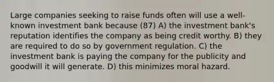 Large companies seeking to raise funds often will use a well-known investment bank because (87) A) the investment bank's reputation identifies the company as being credit worthy. B) they are required to do so by government regulation. C) the investment bank is paying the company for the publicity and goodwill it will generate. D) this minimizes moral hazard.