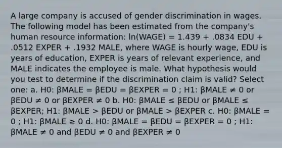 A large company is accused of gender discrimination in wages. The following model has been estimated from the company's human resource information: ln(WAGE) = 1.439 + .0834 EDU + .0512 EXPER + .1932 MALE, where WAGE is hourly wage, EDU is years of education, EXPER is years of relevant experience, and MALE indicates the employee is male. What hypothesis would you test to determine if the discrimination claim is valid? Select one: a. H0: βMALE = βEDU = βEXPER = 0 ; H1: βMALE ≠ 0 or βEDU ≠ 0 or βEXPER ≠ 0 b. H0: βMALE ≤ βEDU or βMALE ≤ βEXPER; H1: βMALE > βEDU or βMALE > βEXPER c. H0: βMALE = 0 ; H1: βMALE ≥ 0 d. H0: βMALE = βEDU = βEXPER = 0 ; H1: βMALE ≠ 0 and βEDU ≠ 0 and βEXPER ≠ 0