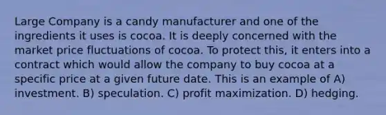 Large Company is a candy manufacturer and one of the ingredients it uses is cocoa. It is deeply concerned with the market price fluctuations of cocoa. To protect this, it enters into a contract which would allow the company to buy cocoa at a specific price at a given future date. This is an example of A) investment. B) speculation. C) profit maximization. D) hedging.