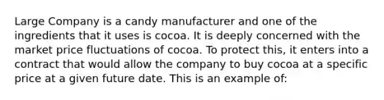 Large Company is a candy manufacturer and one of the ingredients that it uses is cocoa. It is deeply concerned with the market price fluctuations of cocoa. To protect this, it enters into a contract that would allow the company to buy cocoa at a specific price at a given future date. This is an example of: