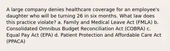 A large company denies healthcare coverage for an employee's daughter who will be turning 26 in six months. What law does this practice violate? a. Family and Medical Leave Act (FMLA) b. Consolidated Omnibus Budget Reconciliation Act (COBRA) c. Equal Pay Act (EPA) d. Patient Protection and Affordable Care Act (PPACA)