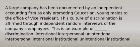 A large company has been documented by an independent accounting firm as only promoting Caucasian, young males to the office of Vice President. This culture of discrimination is affirmed through independent random interviews of the company's employees. This is an example of ______ discrimination. intentional interpersonal unintentional interpersonal intentional institutional unintentional institutional