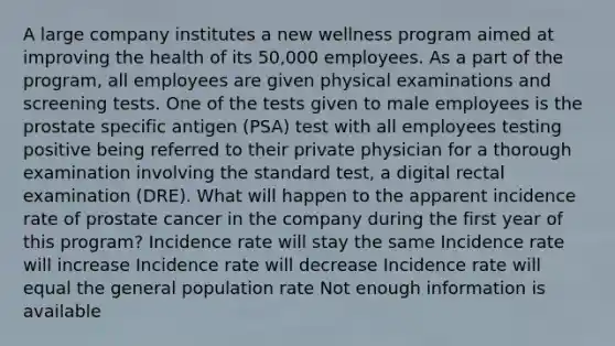 A large company institutes a new wellness program aimed at improving the health of its 50,000 employees. As a part of the program, all employees are given physical examinations and screening tests. One of the tests given to male employees is the prostate specific antigen (PSA) test with all employees testing positive being referred to their private physician for a thorough examination involving the standard test, a digital rectal examination (DRE). What will happen to the apparent incidence rate of prostate cancer in the company during the first year of this program? Incidence rate will stay the same Incidence rate will increase Incidence rate will decrease Incidence rate will equal the general population rate Not enough information is available