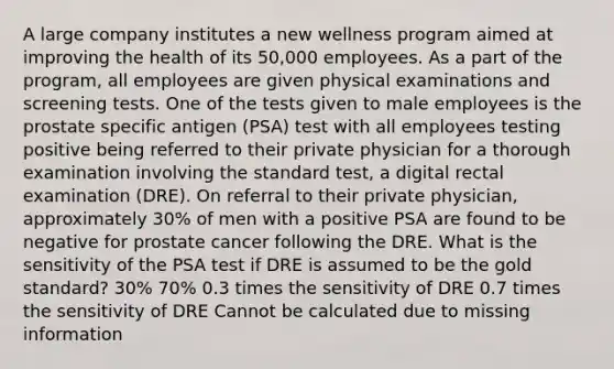 A large company institutes a new wellness program aimed at improving the health of its 50,000 employees. As a part of the program, all employees are given physical examinations and screening tests. One of the tests given to male employees is the prostate specific antigen (PSA) test with all employees testing positive being referred to their private physician for a thorough examination involving the standard test, a digital rectal examination (DRE). On referral to their private physician, approximately 30% of men with a positive PSA are found to be negative for prostate cancer following the DRE. What is the sensitivity of the PSA test if DRE is assumed to be the gold standard? 30% 70% 0.3 times the sensitivity of DRE 0.7 times the sensitivity of DRE Cannot be calculated due to missing information