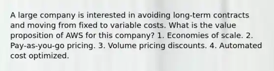 A large company is interested in avoiding long-term contracts and moving from fixed to variable costs. What is the value proposition of AWS for this company? 1. Economies of scale. 2. Pay-as-you-go pricing. 3. Volume pricing discounts. 4. Automated cost optimized.