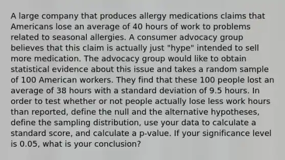 A large company that produces allergy medications claims that Americans lose an average of 40 hours of work to problems related to seasonal allergies. A consumer advocacy group believes that this claim is actually just "hype" intended to sell more medication. The advocacy group would like to obtain statistical evidence about this issue and takes a random sample of 100 American workers. They find that these 100 people lost an average of 38 hours with a standard deviation of 9.5 hours. In order to test whether or not people actually lose less work hours than reported, define the null and the alternative hypotheses, define the sampling distribution, use your data to calculate a standard score, and calculate a p-value. If your significance level is 0.05, what is your conclusion?