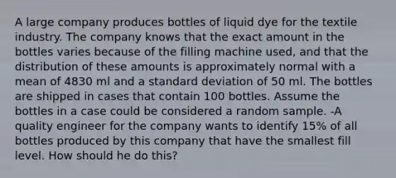 A large company produces bottles of liquid dye for the textile industry. The company knows that the exact amount in the bottles varies because of the filling machine used, and that the distribution of these amounts is approximately normal with a mean of 4830 ml and a standard deviation of 50 ml. The bottles are shipped in cases that contain 100 bottles. Assume the bottles in a case could be considered a random sample. -A quality engineer for the company wants to identify 15% of all bottles produced by this company that have the smallest fill level. How should he do this?