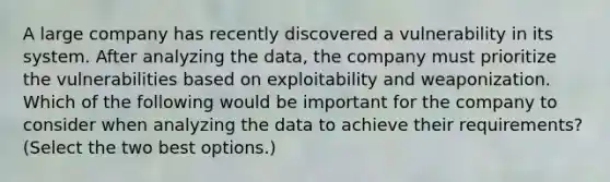 A large company has recently discovered a vulnerability in its system. After analyzing the data, the company must prioritize the vulnerabilities based on exploitability and weaponization. Which of the following would be important for the company to consider when analyzing the data to achieve their requirements? (Select the two best options.)