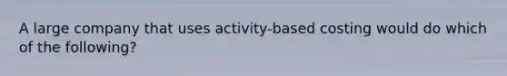 A large company that uses activity-based costing would do which of the following?