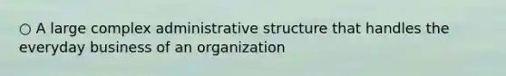 ○ A large complex administrative structure that handles the everyday business of an organization