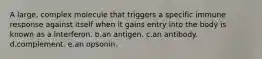 A large, complex molecule that triggers a specific immune response against itself when it gains entry into the body is known as a.interferon. b.an antigen. c.an antibody. d.complement. e.an opsonin.