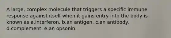 A large, complex molecule that triggers a specific immune response against itself when it gains entry into the body is known as a.interferon. b.an antigen. c.an antibody. d.complement. e.an opsonin.