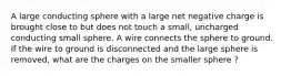 A large conducting sphere with a large net negative charge is brought close to but does not touch a small, uncharged conducting small sphere. A wire connects the sphere to ground. If the wire to ground is disconnected and the large sphere is removed, what are the charges on the smaller sphere ?