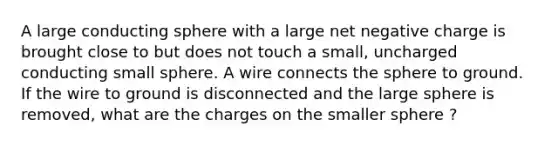 A large conducting sphere with a large net negative charge is brought close to but does not touch a small, uncharged conducting small sphere. A wire connects the sphere to ground. If the wire to ground is disconnected and the large sphere is removed, what are the charges on the smaller sphere ?