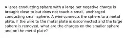 A large conducting sphere with a large net negative charge is brought close to but does not touch a small, uncharged conducting small sphere. A wire connects the sphere to a metal plate. If the wire to the metal plate is disconnected and the large sphere is removed, what are the charges on the smaller sphere and on the metal plate?