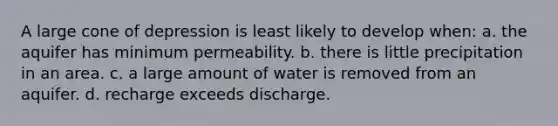 A large cone of depression is least likely to develop when: a. the aquifer has minimum permeability. b. there is little precipitation in an area. c. a large amount of water is removed from an aquifer. d. recharge exceeds discharge.