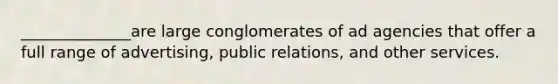 ______________are large conglomerates of ad agencies that offer a full range of advertising, public relations, and other services.