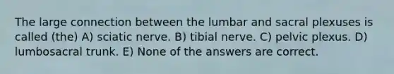 The large connection between the lumbar and sacral plexuses is called (the) A) sciatic nerve. B) tibial nerve. C) pelvic plexus. D) lumbosacral trunk. E) None of the answers are correct.