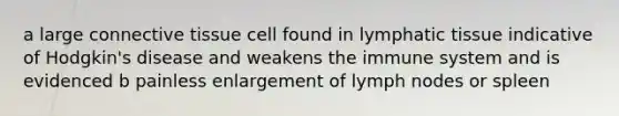 a large connective tissue cell found in lymphatic tissue indicative of Hodgkin's disease and weakens the immune system and is evidenced b painless enlargement of lymph nodes or spleen