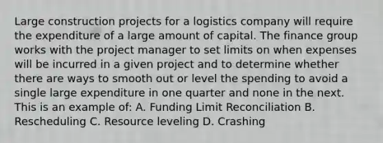 Large construction projects for a logistics company will require the expenditure of a large amount of capital. The finance group works with the project manager to set limits on when expenses will be incurred in a given project and to determine whether there are ways to smooth out or level the spending to avoid a single large expenditure in one quarter and none in the next. This is an example of: A. Funding Limit Reconciliation B. Rescheduling C. Resource leveling D. Crashing