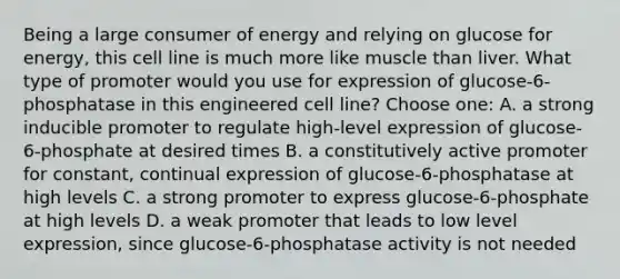 Being a large consumer of energy and relying on glucose for energy, this cell line is much more like muscle than liver. What type of promoter would you use for expression of glucose-6-phosphatase in this engineered cell line? Choose one: A. a strong inducible promoter to regulate high-level expression of glucose-6-phosphate at desired times B. a constitutively active promoter for constant, continual expression of glucose-6-phosphatase at high levels C. a strong promoter to express glucose-6-phosphate at high levels D. a weak promoter that leads to low level expression, since glucose-6-phosphatase activity is not needed