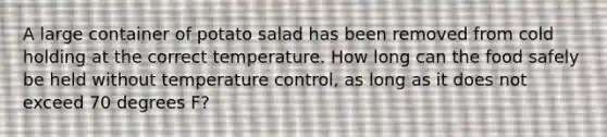 A large container of potato salad has been removed from cold holding at the correct temperature. How long can the food safely be held without temperature control, as long as it does not exceed 70 degrees F?