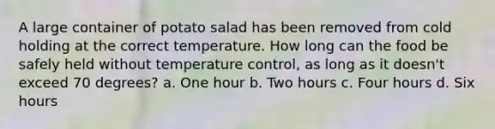 A large container of potato salad has been removed from cold holding at the correct temperature. How long can the food be safely held without temperature control, as long as it doesn't exceed 70 degrees? a. One hour b. Two hours c. Four hours d. Six hours