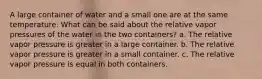 A large container of water and a small one are at the same temperature. What can be said about the relative vapor pressures of the water in the two containers? a. The relative vapor pressure is greater in a large container. b. The relative vapor pressure is greater in a small container. c. The relative vapor pressure is equal in both containers.