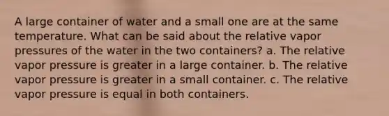 A large container of water and a small one are at the same temperature. What can be said about the relative vapor pressures of the water in the two containers? a. The relative vapor pressure is greater in a large container. b. The relative vapor pressure is greater in a small container. c. The relative vapor pressure is equal in both containers.