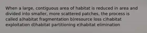 When a large, contiguous area of habitat is reduced in area and divided into smaller, more scattered patches, the process is called a)habitat fragmentation b)resource loss c)habitat exploitation d)habitat partitioning e)habitat elimination