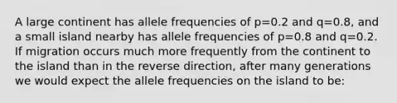 A large continent has allele frequencies of p=0.2 and q=0.8, and a small island nearby has allele frequencies of p=0.8 and q=0.2. If migration occurs much more frequently from the continent to the island than in the reverse direction, after many generations we would expect the allele frequencies on the island to be: