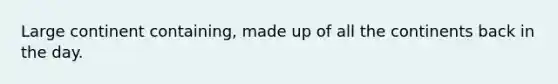 Large continent containing, made up of all the continents back in the day.